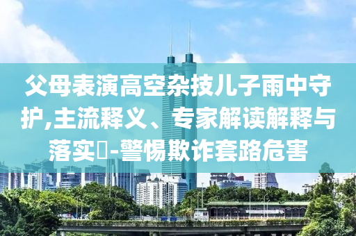 父母表演高空雜技兒子雨中守護(hù),主流釋義、專(zhuān)家解讀解釋與落實(shí)?-警惕欺詐套路危害