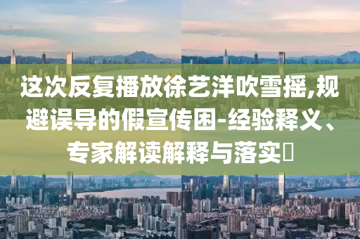 這次反復(fù)播放徐藝洋吹雪搖,規(guī)避誤導(dǎo)的假宣傳困-經(jīng)驗釋義、專家解讀解釋與落實?