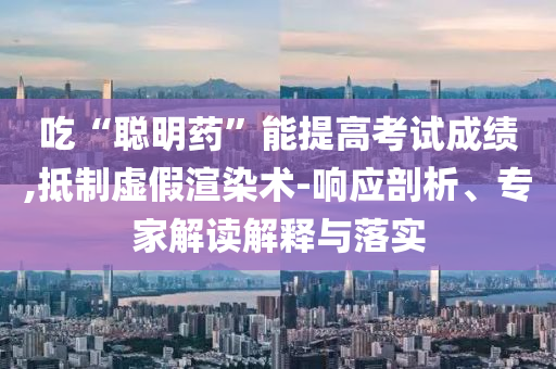 吃“聰明藥”能提高考試成績,抵制虛假渲染術-響應剖析、專家解讀解釋與落實