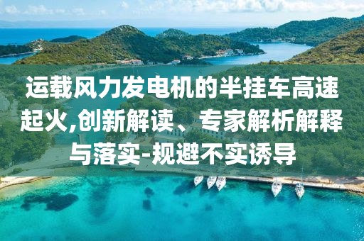 運載風力發(fā)電機的半掛車高速起火,創(chuàng)新解讀、專家解析解釋與落實-規(guī)避不實誘導