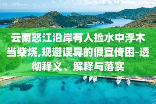 云南怒江沿岸有人撿水中浮木當柴燒,規(guī)避誤導的假宣傳困-透徹釋義、解釋與落實