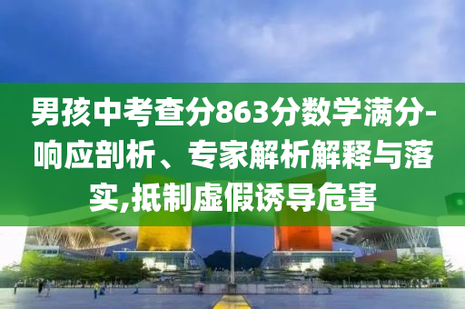 男孩中考查分863分數(shù)學滿分-響應剖析、專家解析解釋與落實,抵制虛假誘導危害