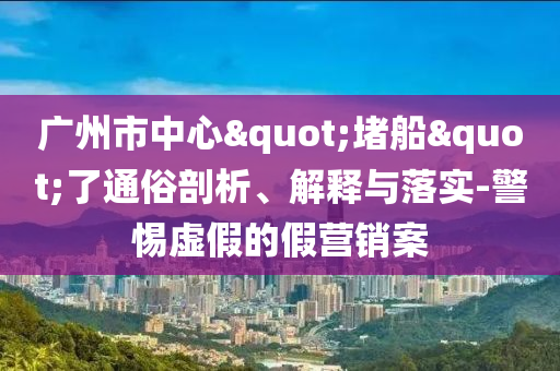廣州市中心"堵船"了通俗剖析、解釋與落實-警惕虛假的假營銷案
