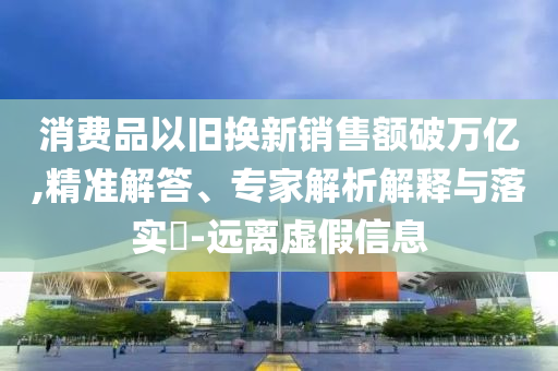 消費(fèi)品以舊換新銷(xiāo)售額破萬(wàn)億,精準(zhǔn)解答、專(zhuān)家解析解釋與落實(shí)?-遠(yuǎn)離虛假信息