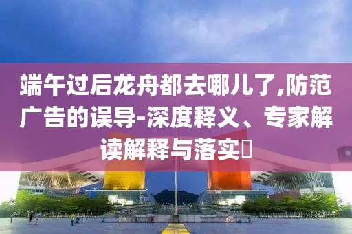 端午過后龍舟都去哪兒了,防范廣告的誤導(dǎo)-深度釋義、專家解讀解釋與落實?