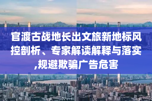 官渡古戰(zhàn)地長出文旅新地標(biāo)風(fēng)控剖析、專家解讀解釋與落實,規(guī)避欺騙廣告危害