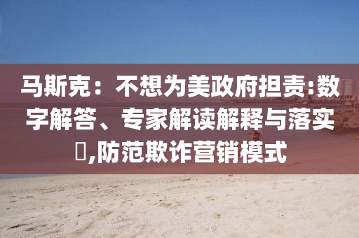 馬斯克：不想為美政府擔(dān)責(zé):數(shù)字解答、專家解讀解釋與落實?,防范欺詐營銷模式