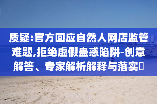 質(zhì)疑:官方回應(yīng)自然人網(wǎng)店監(jiān)管難題,拒絕虛假蠱惑陷阱-創(chuàng)意解答、專家解析解釋與落實?