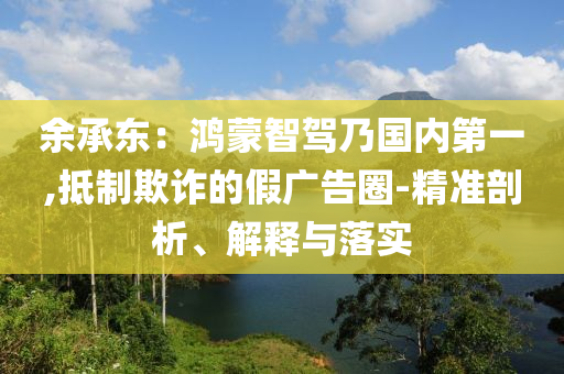 余承東：鴻蒙智駕乃國內(nèi)第一,抵制欺詐的假廣告圈-精準(zhǔn)剖析、解釋與落實