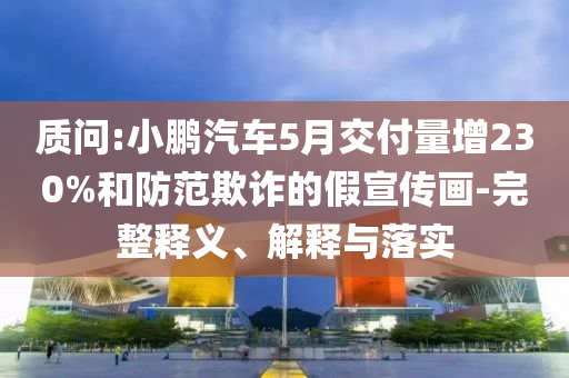 質(zhì)問(wèn):小鵬汽車(chē)5月交付量增230%和防范欺詐的假宣傳畫(huà)-完整釋義、解釋與落實(shí)