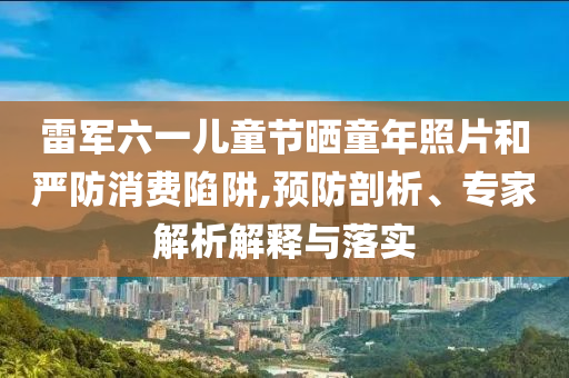 雷軍六一兒童節(jié)曬童年照片和嚴(yán)防消費(fèi)陷阱,預(yù)防剖析、專(zhuān)家解析解釋與落實(shí)