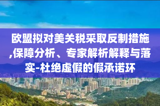歐盟擬對(duì)美關(guān)稅采取反制措施,保障分析、專(zhuān)家解析解釋與落實(shí)-杜絕虛假的假承諾環(huán)