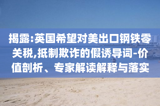 揭露:英國希望對美出口鋼鐵零關(guān)稅,抵制欺詐的假誘導(dǎo)詞-價值剖析、專家解讀解釋與落實(shí)