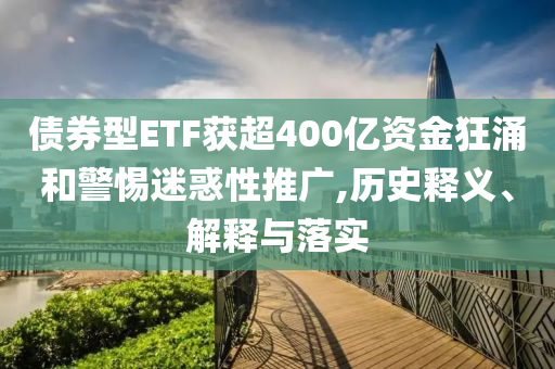 債券型ETF獲超400億資金狂涌和警惕迷惑性推廣,歷史釋義、解釋與落實(shí)