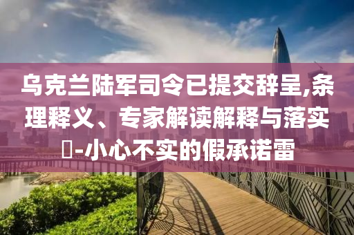烏克蘭陸軍司令已提交辭呈,條理釋義、專家解讀解釋與落實(shí)?-小心不實(shí)的假承諾雷