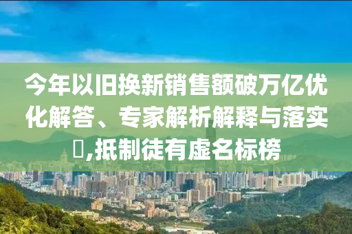 今年以舊換新銷(xiāo)售額破萬(wàn)億優(yōu)化解答、專(zhuān)家解析解釋與落實(shí)?,抵制徒有虛名標(biāo)榜