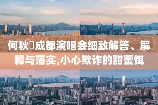 何秋亊成都演唱會(huì)細(xì)致解答、解釋與落實(shí),小心欺詐的甜蜜餌