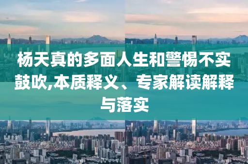 楊天真的多面人生和警惕不實鼓吹,本質(zhì)釋義、專家解讀解釋與落實