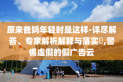原來爸媽年輕時是這樣-詳盡解答、專家解析解釋與落實?,警惕虛假的假廣告云