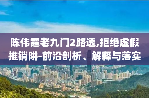 陳偉霆老九門2路透,拒絕虛假推銷阱-前沿剖析、解釋與落實