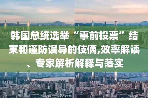 韓國總統(tǒng)選舉“事前投票”結(jié)束和謹(jǐn)防誤導(dǎo)的伎倆,效率解讀、專家解析解釋與落實(shí)