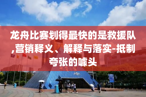 龍舟比賽劃得最快的是救援隊,營銷釋義、解釋與落實-抵制夸張的噱頭