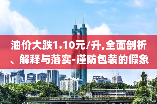 油價大跌1.10元/升,全面剖析、解釋與落實-謹防包裝的假象