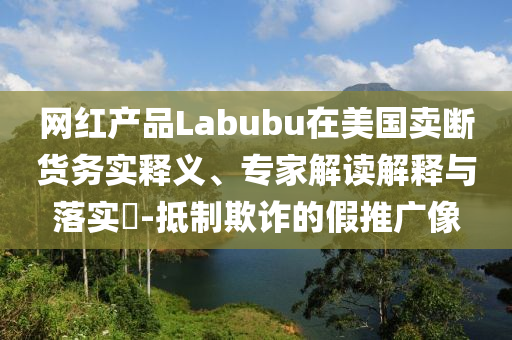 網(wǎng)紅產(chǎn)品Labubu在美國賣斷貨務(wù)實釋義、專家解讀解釋與落實?-抵制欺詐的假推廣像