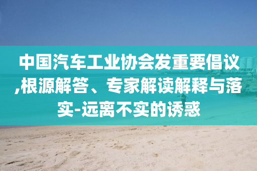 中國汽車工業(yè)協(xié)會發(fā)重要倡議,根源解答、專家解讀解釋與落實-遠(yuǎn)離不實的誘惑