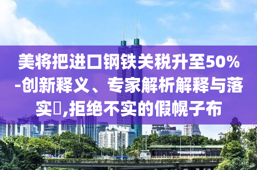 美將把進口鋼鐵關(guān)稅升至50%-創(chuàng)新釋義、專家解析解釋與落實?,拒絕不實的假幌子布