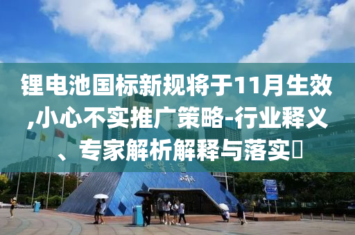 鋰電池國標(biāo)新規(guī)將于11月生效,小心不實推廣策略-行業(yè)釋義、專家解析解釋與落實?