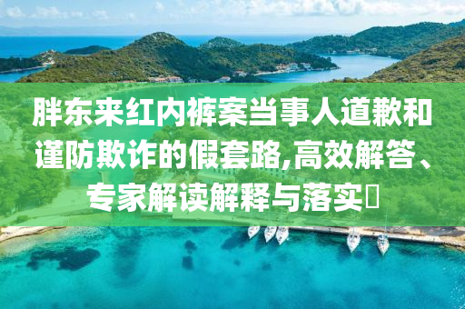 胖東來紅內(nèi)褲案當(dāng)事人道歉和謹(jǐn)防欺詐的假套路,高效解答、專家解讀解釋與落實?