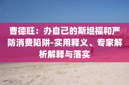 曹德旺：辦自己的斯坦福和嚴(yán)防消費陷阱-實用釋義、專家解析解釋與落實