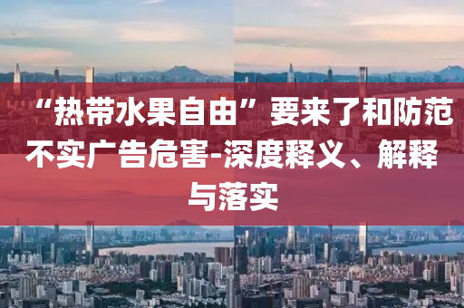 “熱帶水果自由”要來了和防范不實廣告危害-深度釋義、解釋與落實