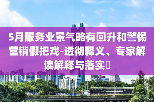 5月服務(wù)業(yè)景氣略有回升和警惕營銷假把戲-透徹釋義、專家解讀解釋與落實?