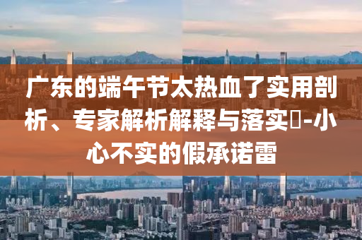 廣東的端午節(jié)太熱血了實用剖析、專家解析解釋與落實?-小心不實的假承諾雷