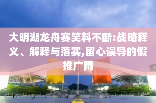大明湖龍舟賽笑料不斷:戰(zhàn)略釋義、解釋與落實,留心誤導(dǎo)的假推廣雨