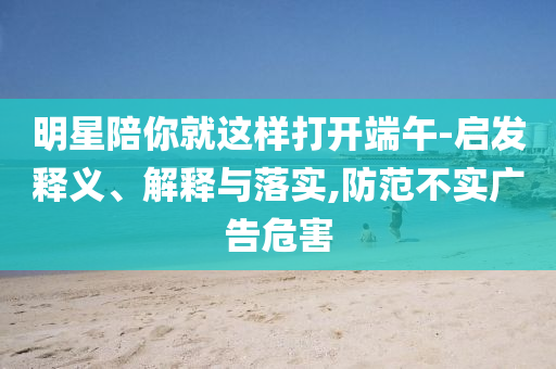 明星陪你就這樣打開端午-啟發(fā)釋義、解釋與落實,防范不實廣告危害
