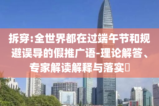 拆穿:全世界都在過端午節(jié)和規(guī)避誤導(dǎo)的假推廣語-理論解答、專家解讀解釋與落實?