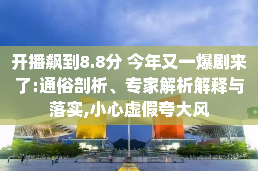 開播飆到8.8分 今年又一爆劇來了:通俗剖析、專家解析解釋與落實,小心虛假夸大風(fēng)