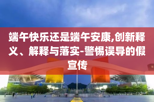 端午快樂還是端午安康,創(chuàng)新釋義、解釋與落實-警惕誤導(dǎo)的假宣傳