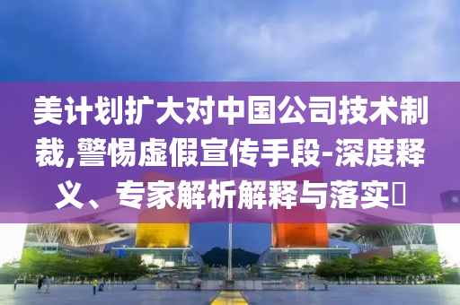 美計劃擴大對中國公司技術制裁,警惕虛假宣傳手段-深度釋義、專家解析解釋與落實?