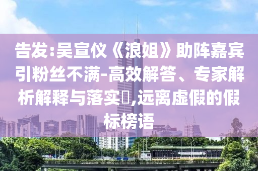告發(fā):吳宣儀《浪姐》助陣嘉賓引粉絲不滿-高效解答、專家解析解釋與落實?,遠離虛假的假標榜語