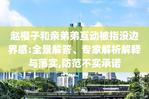 趙櫻子和親弟弟互動被指沒邊界感:全景解答、專家解析解釋與落實,防范不實承諾