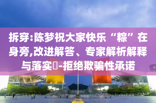 拆穿:陳夢祝大家快樂“粽”在身旁,改進解答、專家解析解釋與落實?-拒絕欺騙性承諾