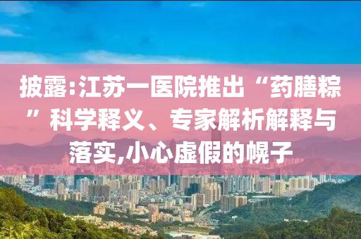 披露:江蘇一醫(yī)院推出“藥膳粽”科學(xué)釋義、專家解析解釋與落實(shí),小心虛假的幌子