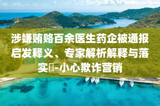 涉嫌賄賂百余醫(yī)生藥企被通報(bào)啟發(fā)釋義、專家解析解釋與落實(shí)?-小心欺詐營(yíng)銷