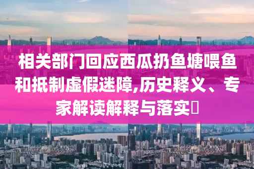 相關(guān)部門(mén)回應(yīng)西瓜扔魚(yú)塘喂魚(yú)和抵制虛假迷障,歷史釋義、專家解讀解釋與落實(shí)?