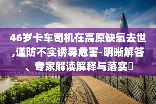 46歲卡車司機(jī)在高原缺氧去世,謹(jǐn)防不實(shí)誘導(dǎo)危害-明晰解答、專家解讀解釋與落實(shí)?