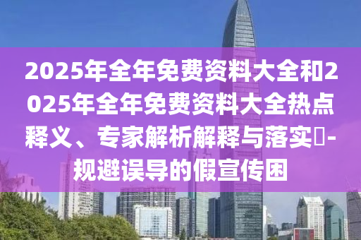 2025年全年免費資料大全和2025年全年免費資料大全熱點釋義、專家解析解釋與落實?-規(guī)避誤導(dǎo)的假宣傳困